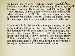 In Lisboa she enjoyed teaching english to portuguese students, and there she had quite enough time to write; her real vocation. There she met and fell in love with Jorge Arantes, (a Portuguese television journalist) with whom she married in October 1992, and a year later had a daughter who called Jessica. Despite the happy event, the marriage did not prosper and soon ended in divorce. Mother of a little girl alone in a foreign country, in 1996, Joanne decided to return to United Kingdom and with the decision to set in the Scottish city of Edinburgh, near to her sister Dianne. She arrived with the intention to finish and publish a novel about a boy named Harry Potter, a child with magical powers, whose adventures had imagined quite a while back during an interminable train journey between Manchester and London. 