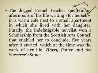 The dogged French teacher spent many afternoons of his life writing  « for herself »  in a warm cafe next to a small apartment in which she lived with her daughter. Finally, the indefatigable novelist won a Scholarship from the Scottish Arts Council that enabled her to conclude, five years after it started, which at the time was the work of her life,  Harry Potter and the Sorcerer’s Stone. 