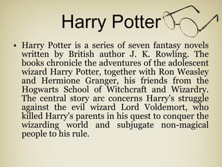 Harry Potter Harry Potter is a series of seven fantasy novels written by British author J. K. Rowling. The books chronicle the adventures of the adolescent wizard Harry Potter, together with Ron Weasley and Hermione Granger, his friends from the Hogwarts School of Witchcraft and Wizardry. The central story arc concerns Harry's struggle against the evil wizard Lord Voldemort, who killed Harry's parents in his quest to conquer the wizarding world and subjugate non-magical people to his rule.  
