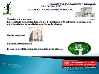 GALLEGOS-NAVAEL NACIMIENTO DE LA VISIÓN HOLISTATránsito entre visiones.La ciencia, la humanidad transita del Dogmatismo al Cientifismo  los supuestos de la iglesia fueron sustituidos por los de la ciencia.Mundo espiritualEscisión Paradigmática     El mundo científico material al cuidado de la ciencia.