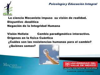  La ciencia Mecanista impuso  su visión de realidad.Disyuntivo -Analítica   Negación de la Integridad HumanaVisión Holista   	Cambio paradigmático interactivo.Orígenes en la física Cuántica¿Cuáles son las resistencias humanas para el cambio? ¿Quiénes somos? 