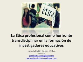 La Ética profesional como horizonte
transdisciplinar en la formación de
investigadores educativos
Juan Martín López-Calva
UPAEP
juanmartin.lopez@upaep.mx
www.educacionpersonalizante.com
 