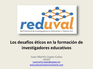 Los desafíos éticos en la formación de
investigadores educativos
Juan Martín López-Calva
UPAEP
juanmartin.lopez@upaep.mx
www.educacionpersonalizante.com
 
