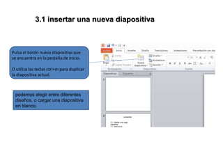 3.1 insertar una nueva diapositiva
Pulsa el botón nueva diapositiva que
se encuentra en la pestaña de inicio.
O utiliza las teclas ctrl+m para duplicar
la diapositiva actual.
podemos elegir entre diferentes
diseños, o cargar una diapositiva
en blanco.
 
