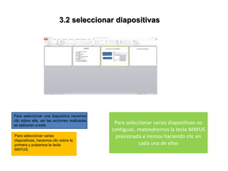 3.2 seleccionar diapositivas
Para seleccionar una diapositiva hacemos
clic sobre ella, asi las acciones realizadas
se aplicaran a esta.
Para seleccionar varias
diapositivas, hacemos clic sobre la
primera y pulsamos la tecla
MAYUS.
Para seleccionar varias diapositivas no
contiguas, matendremos la tecla MAYUS
presionada e iremos haciendo clic en
cada una de ellas
 