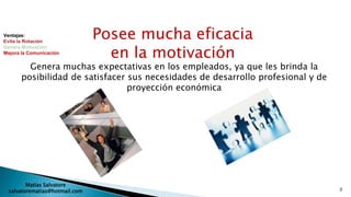 Ventajas:
Evita la Rotación
                               Posee mucha eficacia
                                 en la motivación
Genera Motivación
Mejora la Comunicación


         Genera muchas expectativas en los empleados, ya que les brinda la
       posibilidad de satisfacer sus necesidades de desarrollo profesional y de
                                 proyección económica




        Matias Salvatore
 salvatorematias@hotmail.com                                                      8
 