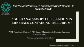 “GOLD ANALYSIS BY CUPELLATION IN
MINERALS CONTAINING TELLURIUM”
V.M. Rodríguez-Chávez*, P.C. Santos-Munguía, J.C. Fuentes-Aceituno,
F. Nava-Alonso
*manuel.rodriguez@cinvestav.edu.mx
Zacatecas, Zacatecas. April 25, 2018
XXVII INTERNATIONAL CONGRESS OF EXTRACTIVE
METALLURGY
CINVESTAV
Unidad Saltillo
1
 