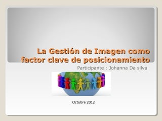 La Gestión de Imagen como
factor clave de posicionamiento
              Participante : Johanna Da silva




            Octubre 2012
 