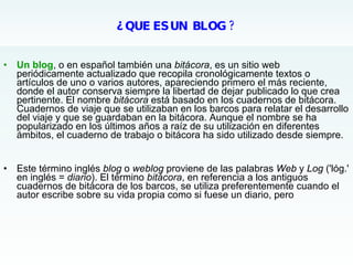 ¿ QUE ES UN  BLOG ?   <ul><li>Un blog , o en español también una  bitácora , es un sitio web periódicamente actualizado qu...