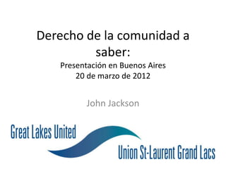 Derecho de la comunidad a
         saber:
   Presentación en Buenos Aires
       20 de marzo de 2012


          John Jackson
 