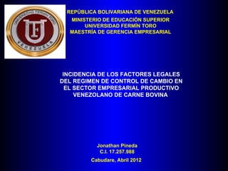 REPÚBLICA BOLIVARIANA DE VENEZUELA
  MINISTERIO DE EDUCACIÓN SUPERIOR
       UNIVERSIDAD FERMÍN TORO
  MAESTRÍA DE GERENCIA EMPRESARIAL




 INCIDENCIA DE LOS FACTORES LEGALES
DEL REGIMEN DE CONTROL DE CAMBIO EN
  EL SECTOR EMPRESARIAL PRODUCTIVO
     VENEZOLANO DE CARNE BOVINA




           Jonathan Pineda
            C.I. 17.257.988
         Cabudare, Abril 2012
 