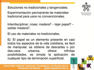 Soluciones no tradicionales y tangenciales.
Experimentación permanente de materiales
tradicional para usos no convencionales.
Interdisciplinar: coser, madera? – tejer papel? –
soldar madera?.
El uso de materiales no tradicionales.
Ej: El papel es un elemento presente en casi
todos los aspectos de la vida cotidiana, es fácil
de manipular, se obtiene de descartes o por
des-usos urbanos, ofrece infinitas
posibilidades, es simple la aplicación de
cualquier tipo de terminación superficial.
 