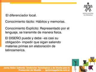 Conocimiento tácito: Hábitos y memorias.
Conocimiento Explícito: Representado por el
lenguaje, se transmite de manera física.
El DISEÑO puede y debe –es casi su
obligación- impedir que sigan saliendo
materias primas sin elaboración de
latinoamerica.
El diferenciador local.
 