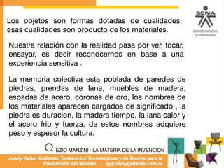 La memoria colectiva esta poblada de paredes de
piedras, prendas de lana, muebles de madera,
espadas de acero, coronas de oro, los nombres de
los materiales aparecen cargados de significado , la
piedra es duracion, la madera tiempo, la lana calor y
el acero frio y fuerza, de estos nombres adquiere
peso y espesor la cultura.
Los objetos son formas dotadas de cualidades,
esas cualidades son producto de los materiales.
Nuestra relación con la realidad pasa por ver, tocar,
ensayar, es decir reconocernos en base a una
experiencia sensitiva .
EZIO MANZINI - LA MATERIA DE LA INVENCION
 