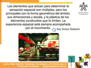 Los elementos que actúan para determinar la
sensación espacial son múltiples, pero los
principales son la forma geométrica del ámbito,
sus dimensiones y escala, y la plástica de los
elementos construidos que lo limitan. La
experiencia espacial está siempre acompañada
por el movimiento. Arq. Enrico Tedeschi
 