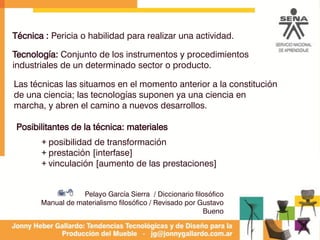 Técnica : Pericia o habilidad para realizar una actividad.
Las técnicas las situamos en el momento anterior a la constitución
de una ciencia; las tecnologías suponen ya una ciencia en
marcha, y abren el camino a nuevos desarrollos.
Pelayo García Sierra / Diccionario filosófico
Manual de materialismo filosófico / Revisado por Gustavo
Bueno
Tecnología: Conjunto de los instrumentos y procedimientos
industriales de un determinado sector o producto.
78
Posibilitantes de la técnica: materiales
+ posibilidad de transformación
+ prestación [interfase]
+ vinculación [aumento de las prestaciones]
 
