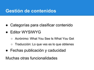 Gestión de contenidos
● Categorías para clasificar contenido
● Editor WYSIWYG
○ Acrónimo: What You See Is What You Get
○ Traducción: Lo que ves es lo que obtienes
● Fechas publicación y caducidad
Muchas otras funcionalidades
 