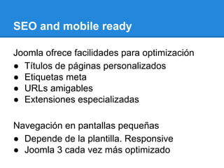 SEO and mobile ready
Joomla ofrece facilidades para optimización
● Títulos de páginas personalizados
● Etiquetas meta
● URLs amigables
● Extensiones especializadas
Navegación en pantallas pequeñas
● Depende de la plantilla. Responsive
● Joomla 3 cada vez más optimizado
 