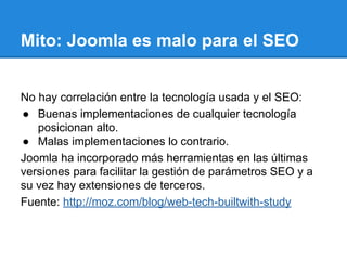 Mito: Joomla es malo para el SEO
No hay correlación entre la tecnología usada y el SEO:
● Buenas implementaciones de cualquier tecnología
posicionan alto.
● Malas implementaciones lo contrario.
Joomla ha incorporado más herramientas en las últimas
versiones para facilitar la gestión de parámetros SEO y a
su vez hay extensiones de terceros.
Fuente: http://moz.com/blog/web-tech-builtwith-study
 