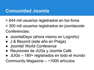 Comunidad Joomla
> 644 mil usuarios registrados en los foros
> 300 mil usuarios registrados en joomlacode
Conferencias:
● JoomlaDays (ahora mismo en Logroño)
● J & Beyond (este año en Praga)
● Joomla! World Conference
● Reuniones de JUGs y Joomla Café
● JUGs – 180+ registrados en todo el mundo
Community Magazine – ~1000 artículos
 
