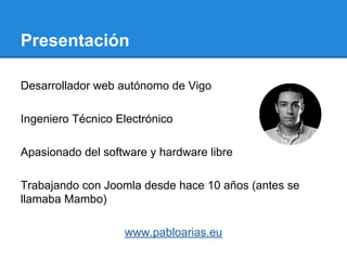 Presentación
Desarrollador web autónomo de Vigo
Ingeniero Técnico Electrónico
Apasionado del software y hardware libre
Trabajando con Joomla desde hace 10 años (antes se
llamaba Mambo)
www.pabloarias.eu
 