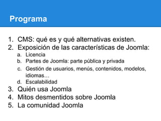 1. CMS: qué es y qué alternativas existen.
2. Exposición de las características de Joomla:
a. Licencia
b. Partes de Joomla: parte pública y privada
c. Gestión de usuarios, menús, contenidos, modelos,
idiomas…
d. Escalabilidad
3. Quién usa Joomla
4. Mitos desmentidos sobre Joomla
5. La comunidad Joomla
Programa
 