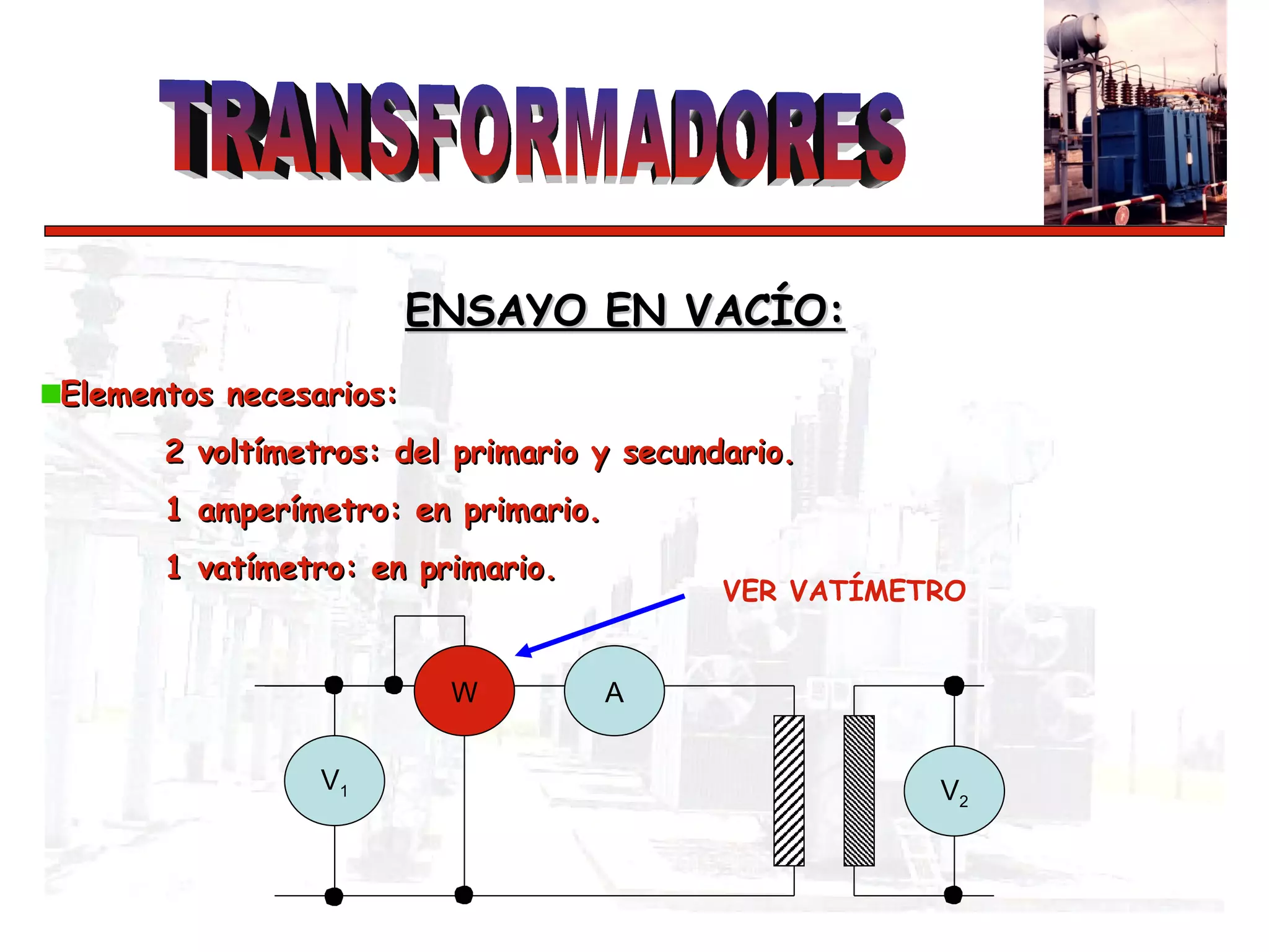 Elementos necesarios: 2 voltímetros: del primario y secundario. 1 amperímetro: en primario. 1 vatímetro: en primario. ENSAYO EN VACÍO:   A VER VATÍMETRO V 2 V 1 W 