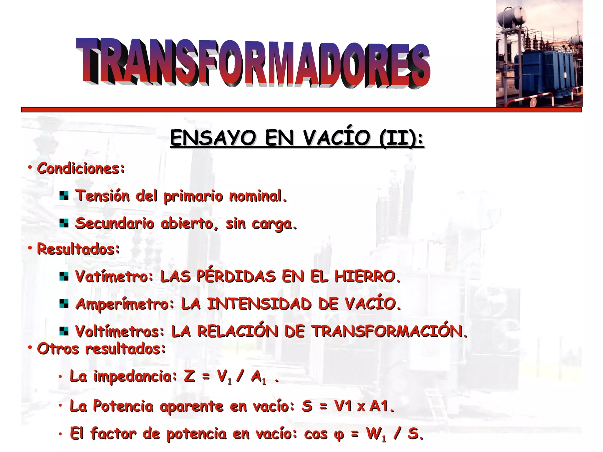 Condiciones: Tensión del primario nominal.  Secundario abierto, sin carga. ENSAYO EN VACÍO (II):   Resultados: Vatímetro: LAS PÉRDIDAS EN EL HIERRO.  Amperímetro: LA INTENSIDAD DE VACÍO. Voltímetros: LA RELACIÓN DE TRANSFORMACIÓN. Otros resultados: La impedancia: Z = V 1  / A 1  .  La Potencia aparente en vacío: S =  V1 x A1 . El factor de potencia en vacío: cos  φ  = W 1  / S. 