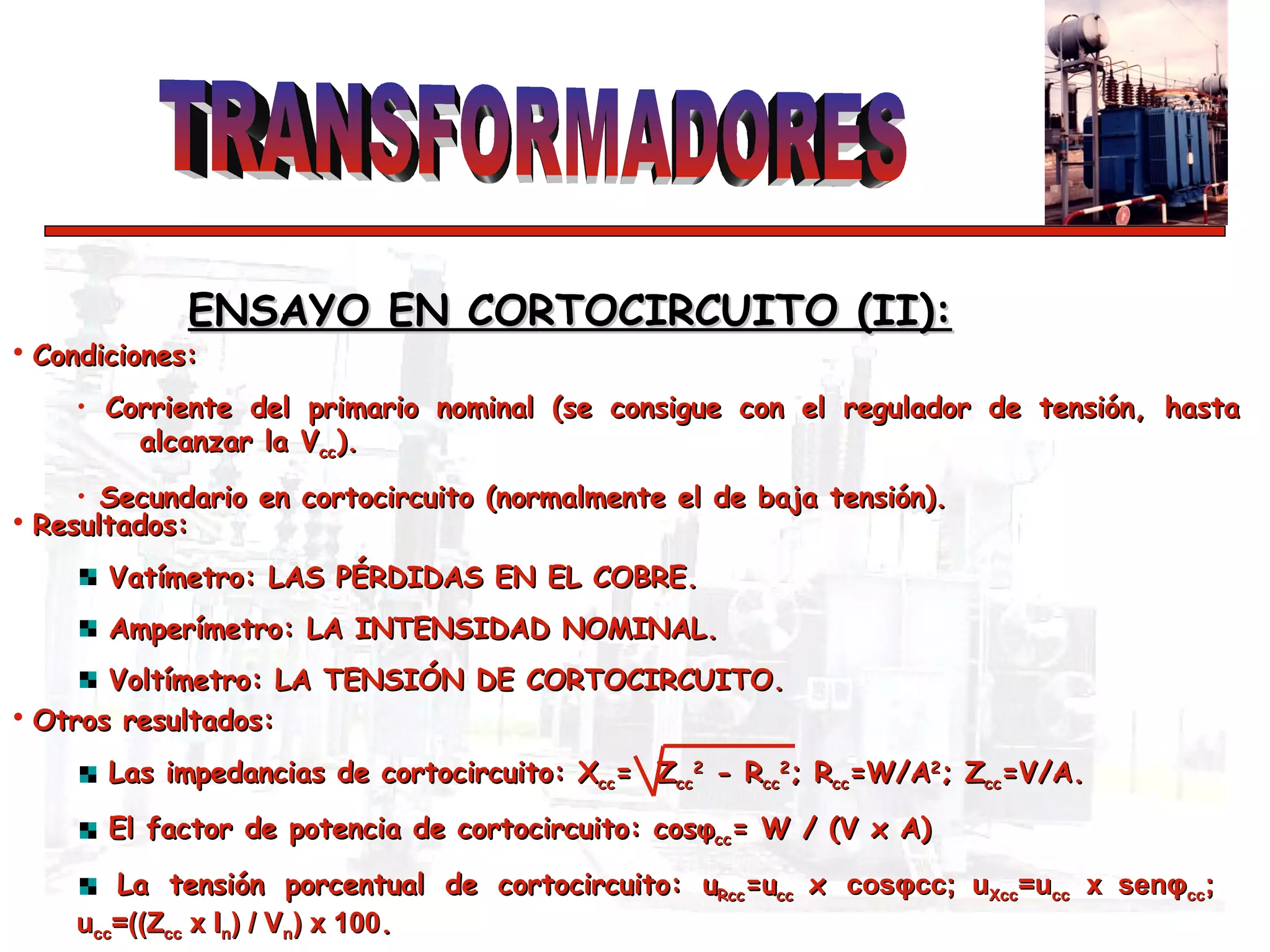 ENSAYO EN CORTOCIRCUITO (II):   Condiciones: Corriente del primario nominal (se consigue con el regulador de tensión, hasta  alcanzar la V cc ).  Secundario en cortocircuito (normalmente el de baja tensión). Resultados: Vatímetro: LAS PÉRDIDAS EN EL COBRE.  Amperímetro: LA INTENSIDAD NOMINAL. Voltímetro: LA TENSIÓN DE CORTOCIRCUITO. Otros resultados: Las impedancias de cortocircuito: X cc =  Z cc 2  - R cc 2 ; R cc =W/A 2 ; Z cc =V/A.  El factor de potencia de cortocircuito: cos φ cc = W / (V x A) La tensión porcentual de cortocircuito: u Rcc =u cc  x  cos φ cc; u Xcc =u cc  x sen φ cc ;  u cc =((Z cc  x I n ) / V n ) x 100 . 