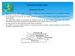 SOLDADURA EXPLOSIVA
 Es un proceso de estado sólido en el cual se produce una rápida coalescencia de dos superficies metálicas
mediante la energía de un explosivo detonado.
 Por lo general se usa para unir dos metales distintos, en particular para revestir un metal sobre un metal base en
áreas grandes.
 Las aplicaciones incluyen la producción de materias primas de láminas y placas resistentes a la corrosión
destinadas a la fabricación de equipo de procesamiento en las industrias química y petrolera.
 En este contexto se utiliza el término revestimiento por explosión.
 En la EXW no se usa un metal de relleno ni se aplica calor externo. Además, durante el proceso no ocurre difusión
(el tiempo es demasiado corto).
SOLDADURA DE ESTADO SÓLIDO.
 