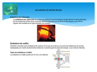 Soldadura por inducción
La soldadura por inducción es un tipo de soldadura que se produce al aprovechar el calor generado
por la resistencia al flujo de la corriente eléctrica inducida que se tiene en las piezas a unir. Por lo
regular esta soldadura se logra también con presión.
Soldadura de rodillo.
También conocida como soldadura de costura en la que se produce una serie de soldaduras de puntos
traslapadas por medio de electrodos rotatorios, haciendo girar la pieza de trabajo, o por ambos métodos.
Tipos de soldadura a rodillo
La soldadura a rodillo puede ser en frío y en caliente.
SOLDADURA DE ESTADO SÓLIDO
 