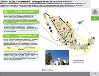 Desde el estado, La Plataforma Tecnológica del Sistema Nacional e-México
Modelo de e-infraestructura que crea una nube nacional para universalizar la conectividad institucional y comunitaria en el corto plazo (2012),
y para distribuir y producir contenidos de alto impacto social de manera estandarizada, acelerada, reduciendo por diseño las barreras de
adopción para los usuarios (i.e., un portal para cada ciudadano para realizar desde allí todos los tramites gubernamentales).
8
SCT Red Dorsal Fibra Óptica (Red
NIBA)
22, 000 Kmsde red de fibra óptica que une todas las redes, del
gobierno federal y de los estados y municipios, todas las
universidades y centros de investigación, y que genera las
condiciones de alto desempeño, alta disponibilidad y seguridad
para la distribución de contenidos e información gubernamental.
SEP Redes Estatales
(REESG)
La Secretaria de Educación Publica aporta la infraestructura de 32
Redes Estatales, basados en la tecnología WiMAX, la cual,
además de conectar todas las escuelas, conectará a los todos los
hospitales, centros de salud, oficinas de gobierno y centros
comunitarios. La SCT aporta un bloque de 50Mhz en al frecuencia
de 3.3 GHz para uso exclusivo del proyecto que garantiza la
eficiencia y desempeño de la redes.
SCT Redes Satelitales de Voz y
Datos
Para voz, datos e Internet a las zonas mas remotas y marginadas
del país. De 8,500 a 30,000 puntos de acceso institucional y
comunitario (adicionales a 18,000 urbanos). Lanzamiento de
satélites de seguridad nacional y cobertura social. Convergencia
de todos los programas de cobertura social (centros comunitarios,
telefonía rural y nuevo programa de micro-operadores).
SCT Centro de Operaciones e-México
El centro funge como nodo central de una malla nacional de
centros de procesamiento que proveerán a los sistemas
educativos, de salud, de desarrollo social y gubernamental de
servicios de centro de datos, de motor de distribución nacional de
voz, datos, video, así como de una plataforma para aplicaciones
de cómputo en la nube.
Radio Base WiMAX,
San Luis Potosí, SLP.
 