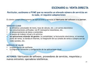 ESCENARIO A: VENTA DIRECTA
Particular, autónomo o PYME que no necesita un elevado número de servicios en
                        la nube, ni requiere adaptaciones

El cliente compra directamente las aplicaciones y servicios al fabricante del software o su partner.


SERVICIOS CLOUD
•  la ofimática: procesador de texto, hoja de cálculo, etc. y el correo electrónico
•  las comunicaciones unificadas: voz IP, mensajería instantánea, etc.
•  el almacenamiento de datos y contenidos
•  el puesto de trabajo virtual y el antivirus
•  las aplicaciones estándar de gestión: la contabilidad, la facturación electrónica, el terminal
   punto de venta, la tienda en Internet, la integración de sus canales de venta o compra con las
   redes sociales, etc.

SERVICIOS DE VALOR
•  La prescripción de confianza
•  La migración formación y configuración de las aplicaciones cloud



ACTORES: fabricantes de software, proveedores de servicios, mayoristas y
nuevos entrantes: operadoras telefónicas.                              21
                                                                                                    21
 
