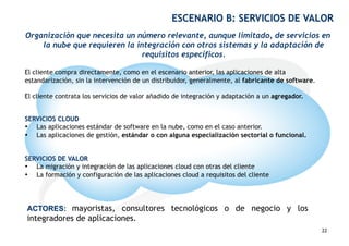ESCENARIO B: SERVICIOS DE VALOR
Organización que necesita un número relevante, aunque limitado, de servicios en
    la nube que requieren la integración con otros sistemas y la adaptación de
                              requisitos específicos.

El cliente compra directamente, como en el escenario anterior, las aplicaciones de alta
estandarización, sin la intervención de un distribuidor, generalmente, al fabricante de software.

El cliente contrata los servicios de valor añadido de integración y adaptación a un agregador.


SERVICIOS CLOUD
•  Las aplicaciones estándar de software en la nube, como en el caso anterior.
•  Las aplicaciones de gestión, estándar o con alguna especialización sectorial o funcional.


SERVICIOS DE VALOR
•  La migración y integración de las aplicaciones cloud con otras del cliente
•  La formación y configuración de las aplicaciones cloud a requisitos del cliente




ACTORES: mayoristas, consultores tecnológicos o de negocio y los
integradores de aplicaciones.                                                               22
                                                                                                    22
 
