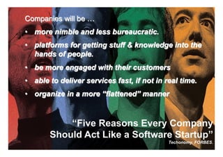 Companies will be …
•  more nimble and less bureaucratic.
•  platforms for getting stuff & knowledge into the
   hands of people.
•  be more engaged with their customers
•  able to deliver services fast, if not in real time.
•  organize in a more “flattened” manner



           “Five Reasons Every Company
   “Five Reasons Every Company Should Act
      Should Act Like a a Software Startup”
                   Like Software Startup”
                                       24    Techonomy. FORBES.
                                               Marc Andreessen.
                                                             24
 