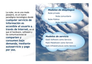 Modelos de despliegue
La nube, no es una moda         Nube privada
pasajera, es un nuevo
                                        Nube comunitaria
paradigma tecnológico donde
                                Nube Pública
cualquier servicio de
                                        Nube Hibrída
información es
accesible al usuario a
 Software se están comiendo el Mundo
través de Internet, en el
que el hardware, software y
las comunicaciones se
                              Modelos de servicio
comparten y
                              SaaS Software como Servicio
consumen bajo
                              PaaS Plataforam como Servicio
demanda, mediante
                              IaaS Infraestructura como Servico
autoservicio y pago
por uso.

                                                                  6
                                                                      6
 