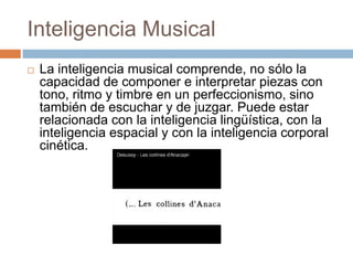Inteligencia Musical
 La inteligencia musical comprende, no sólo la
capacidad de componer e interpretar piezas con
tono, ritmo y timbre en un perfeccionismo, sino
también de escuchar y de juzgar. Puede estar
relacionada con la inteligencia lingüística, con la
inteligencia espacial y con la inteligencia corporal
cinética.
 