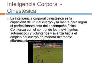 Inteligencia Corporal -
Cinestésica
 La inteligencia corporal cinestésica es la
capacidad de unir el cuerpo y la mente para lograr
el perfeccionamiento del desempeño físico.
Comienza con el control de los movimientos
automáticos y voluntarios y avanza hacia el
empleo del cuerpo de manera altamente
diferenciada y competente.
 