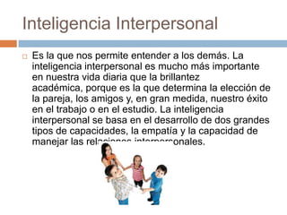 Inteligencia Interpersonal
 Es la que nos permite entender a los demás. La
inteligencia interpersonal es mucho más importante
en nuestra vida diaria que la brillantez
académica, porque es la que determina la elección de
la pareja, los amigos y, en gran medida, nuestro éxito
en el trabajo o en el estudio. La inteligencia
interpersonal se basa en el desarrollo de dos grandes
tipos de capacidades, la empatía y la capacidad de
manejar las relaciones interpersonales.
 
