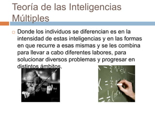 Teoría de las Inteligencias
Múltiples
 Donde los individuos se diferencian es en la
intensidad de estas inteligencias y en las formas
en que recurre a esas mismas y se les combina
para llevar a cabo diferentes labores, para
solucionar diversos problemas y progresar en
distintos ámbitos.
 