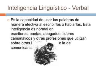 Inteligencia Lingüístico - Verbal
 Es la capacidad de usar las palabras de
manera efectiva al escribirlas o hablarlas. Esta
inteligencia es normal en
escritores, poetas, abogados, líderes
carismáticos y otras profesiones que utilizan
sobre otras habilidades como la de
comunicarse.
 