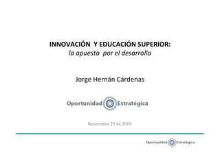 INNOVACIÓN Y EDUCACIÓN SUPERIOR:
     la apuesta por el desarrollo


       Jorge Hernán Cárdenas




          Noviembre 25 de 2009
 