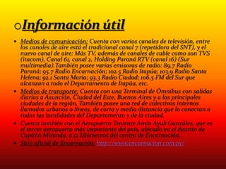  Medios de comunicación: Cuenta con varios canales de televisión, entre
los canales de aire está el tradicional canal 7 (repetidora del SNT), y el
nuevo canal de aire: Más TV, además de canales de cable como son TVS
(itacom), Canal 61, canal 2, Holding Paraná RTV (canal 16) (Sur
multimedia).También posee varias emisoras de radio: 89.7 Radio
Paraná; 95.7 Radio Encarnación; 102.5 Radio Itapúa; 103.9 Radio Santa
Helena; 92.1 Santa María; 93.3 Radio Ciudad; 106.5 FM del Sur que
alcanzan a todo el Departamento de Itapúa, etc.
 Medios de transporte: Cuenta con una Terminal de Ómnibus con salidas
diarias a Asunción, Ciudad del Este, Buenos Aires y a las principales
ciudades de la región. También posee una red de colectivos internos
llamados urbanos o líneas, de corta y media distancia que lo conectan a
todas las localidades del Departamento y de la ciudad.
 Cuenta también con el Aeropuerto Teniente Amín Ayub González, que es
el tercer aeropuerto más importante del país, ubicado en el distrito de
Capitán Miranda, a 12 kilómetros del centro de Encarnación.
 Sitio oficial de Encarnación: http://www.encarnacion.com.py/
 