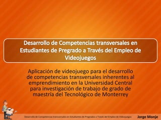 Jorge MonjeDesarrollo de Competencias transversales en Estudiantes de Pregrados a Través del Empleo de Videojuegos
Aplicación de videojuego para el desarrollo
de competencias transversales inherentes al
emprendimiento en la Universidad Central
para investigación de trabajo de grado de
maestría del Tecnológico de Monterrey
 