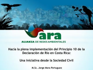 Hacia la plena implementación del Principio 10 de la 
Declaración de Río en Costa Rica: 
Una iniciativa desde la Sociedad Civil 
M.Sc. Jorge Mora Portuguez 
 
