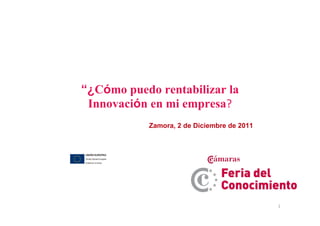 1
“¿Cómo puedo rentabilizar la
Innovación en mi empresa?
Zamora, 2 de Diciembre de 2011
 