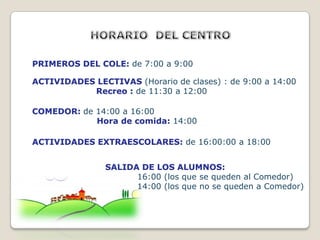 PRIMEROS DEL COLE: de 7:00 a 9:00

ACTIVIDADES LECTIVAS (Horario de clases) : de 9:00 a 14:00
           Recreo : de 11:30 a 12:00

COMEDOR: de 14:00 a 16:00
            Hora de comida: 14:00

ACTIVIDADES EXTRAESCOLARES: de 16:00:00 a 18:00


                SALIDA DE LOS ALUMNOS:
                      16:00 (los que se queden al Comedor)
                      14:00 (los que no se queden a Comedor)
 
