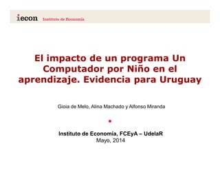 El impacto de un programa Un
Computador por Niño en el
aprendizaje. Evidencia para Uruguay
•
.................................................Instituto de Economía, FCEyA – UdelaR
Mayo, 2014
Gioia de Melo, Alina Machado y Alfonso Miranda
 