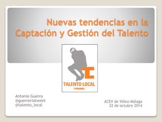 Nuevas tendencias en la
Captación y Gestión del Talento
ACEV de Vélez-Málaga
22 de octubre 2014
Antonio Guerra
@guerreriatweet
@talento_local
 