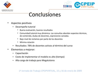 Conclusiones Aspectos positivos Desempeño tutorial  Buena evaluación, buenos resultados Comunidad tutorial muy dinámica. Las consultas abordan aspectos técnicos, de contenido, dudas de docentes, expresiones variadas. Bajo nivel de reclamos por parte de los docentes Mínima rotación Resultados: 78% de docentes activos al término del curso Elementos a mejorar: Capacitación Costo de implementar el modelo es alto (tiempo) Alta carga de trabajo para Megatutores 